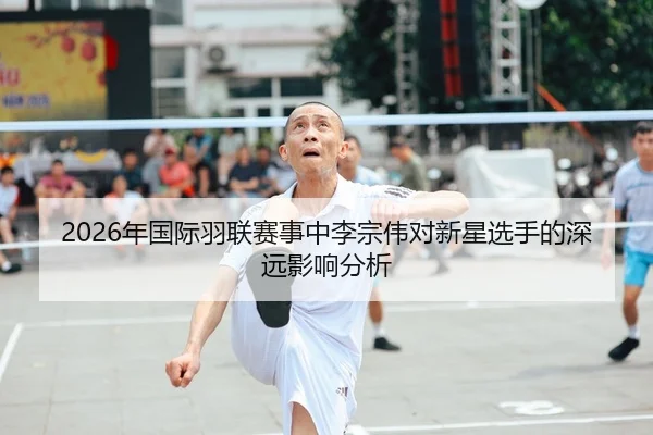 2026年国际羽联赛事中李宗伟对新星选手的深远影响分析 - Kaiyuan